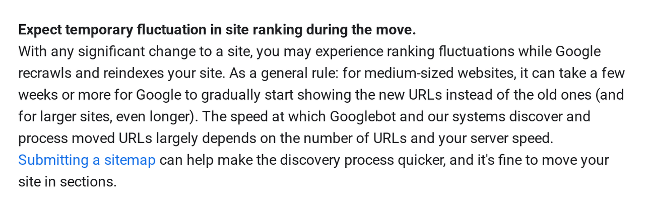 Crop of Google Search Central's site move guide reading: Expect temporary fluctuation in site ranking during the move. With any significant change to a site, you may experience ranking fluctuations while Google recrawls and reindexes your site. As a general rule: for medium-sized websites, it can take a few weeks or more for Google to gradually start showing the new URLs instead of the old ones (and for larger sites, even longer). Submitting a sitemap can help make the discovery process quicker.