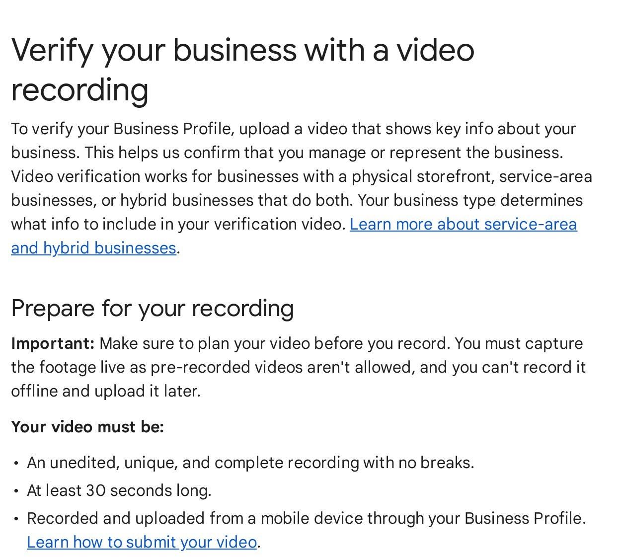Google Business Profile Help page Verify your business with a video recording: footage must be live, unedited, at least 30 seconds and recorded on a mobile device